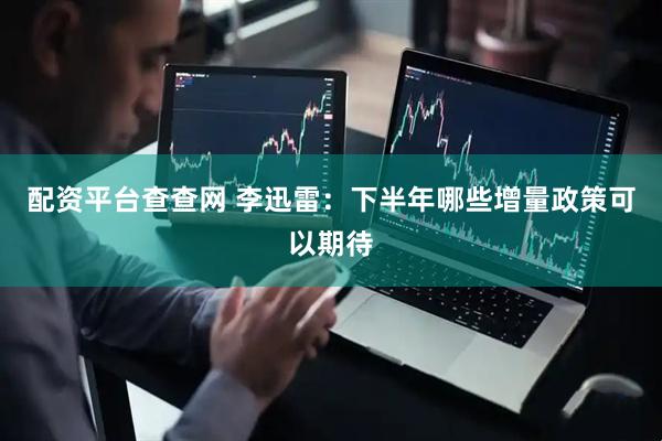 配资平台查查网 李迅雷：下半年哪些增量政策可以期待